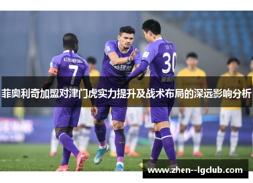 菲奥利奇加盟对津门虎实力提升及战术布局的深远影响分析 菲奥利奇加盟对津门虎实力提升及战术布局的深远影响分析
