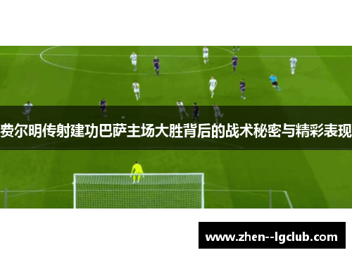 费尔明传射建功巴萨主场大胜背后的战术秘密与精彩表现