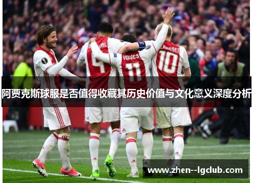 阿贾克斯球服是否值得收藏其历史价值与文化意义深度分析