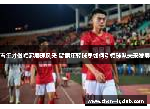 青年才俊崛起展现风采 聚焦年轻球员如何引领球队未来发展
