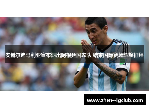 安赫尔迪马利亚宣布退出阿根廷国家队 结束国际赛场辉煌征程 安赫尔迪马利亚宣布退出阿根廷国家队 结束国际赛场辉煌征程